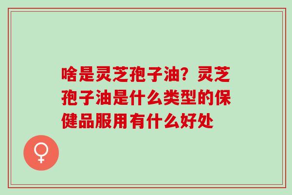 啥是灵芝孢子油？灵芝孢子油是什么类型的保健品服用有什么好处