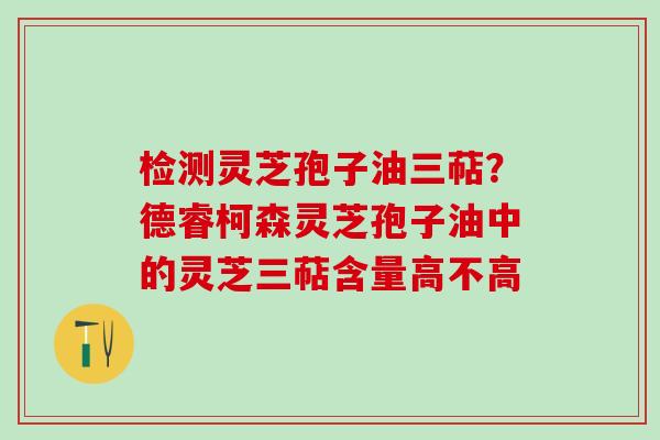 检测灵芝孢子油三萜?德睿柯森灵芝孢子油中的灵芝三萜含量高不高 检测灵芝孢子油三萜?德睿柯森灵芝孢子油中的灵芝三萜含量高不高