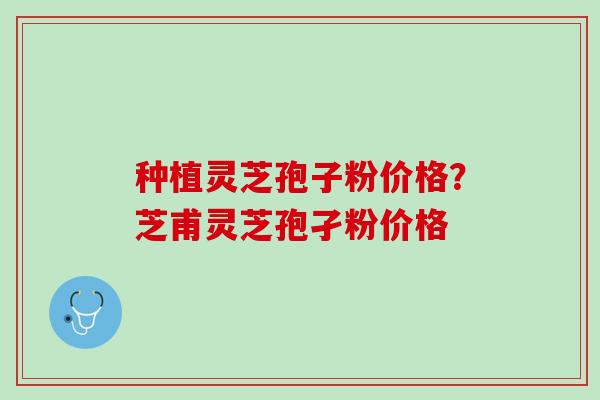 种植灵芝孢子粉价格?芝甫灵芝孢孑粉价格 种植灵芝孢子粉价格?芝甫灵芝孢孑粉价格