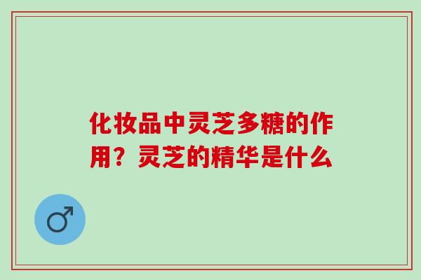 化妆品中灵芝多糖的作用？灵芝的精华是什么