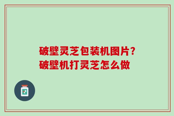 破壁灵芝包装机图片？破壁机打灵芝怎么做