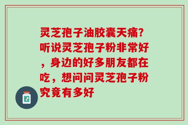 灵芝孢子油胶囊天痛？听说灵芝孢子粉非常好，身边的好多朋友都在吃，想问问灵芝孢子粉究竟有多好