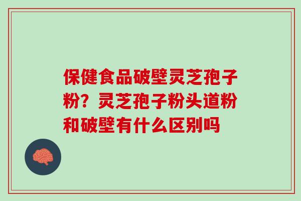 保健食品破壁灵芝孢子粉？灵芝孢子粉头道粉和破壁有什么区别吗