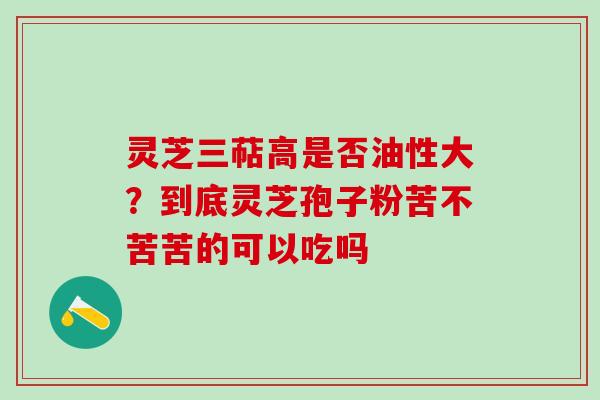 灵芝三萜高是否油性大？到底灵芝孢子粉苦不苦苦的可以吃吗