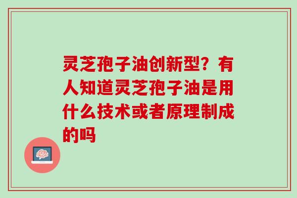 灵芝孢子油创新型?有人知道灵芝孢子油是用什么技术或者原理制成的吗 灵芝孢子油创新型?有人知道灵芝孢子油是用什么技术或者原理制成的吗