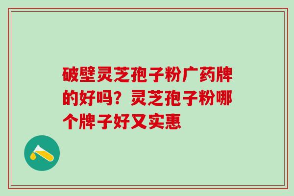 破壁灵芝孢子粉广药牌的好吗？灵芝孢子粉哪个牌子好又实惠