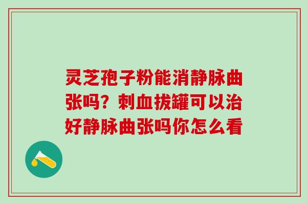 灵芝孢子粉能消静脉曲张吗？刺血拔罐可以治好静脉曲张吗你怎么看