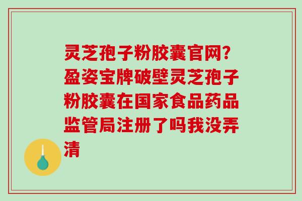 灵芝孢子粉胶囊官网？盈姿宝牌破壁灵芝孢子粉胶囊在国家食品药品监管局注册了吗我没弄清