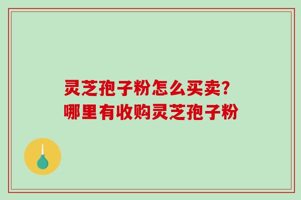灵芝孢子粉怎么买卖？哪里有收购灵芝孢子粉