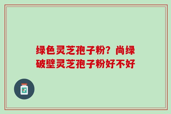 绿色灵芝孢子粉？尚绿破壁灵芝孢子粉好不好