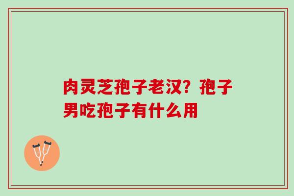 肉灵芝孢子老汉？孢子男吃孢子有什么用