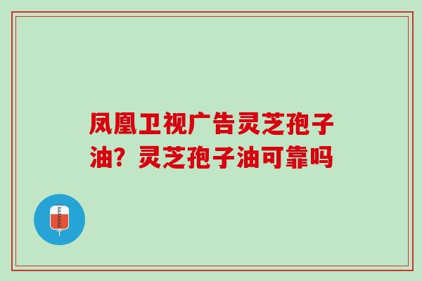 凤凰卫视广告灵芝孢子油?灵芝孢子油可靠吗 凤凰卫视广告灵芝孢子油?灵芝孢子油可靠吗