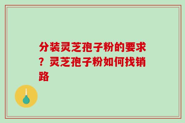 分装灵芝孢子粉的要求？灵芝孢子粉如何找销路