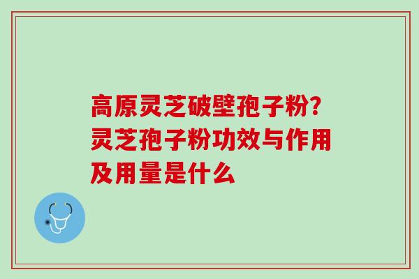 高原灵芝破壁孢子粉？灵芝孢子粉功效与作用及用量是什么