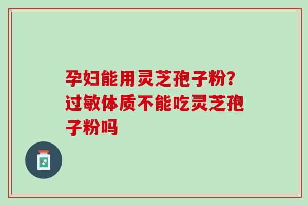 孕妇能用灵芝孢子粉?体质不能吃灵芝孢子粉吗 孕妇能用灵芝孢子粉?体质不能吃灵芝孢子粉吗