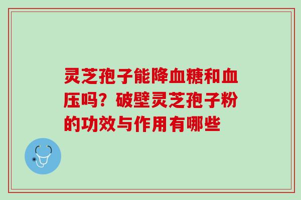 灵芝孢子能降血糖和血压吗？破壁灵芝孢子粉的功效与作用有哪些