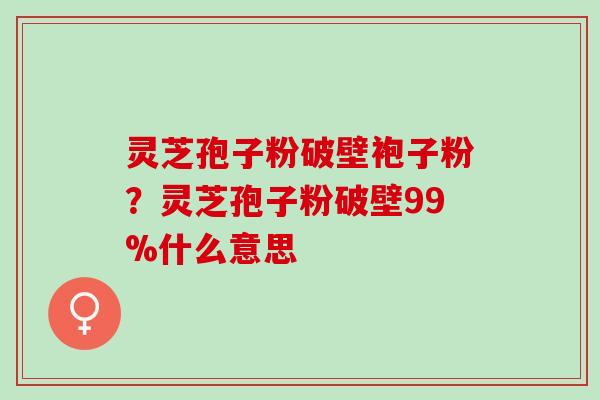 灵芝孢子粉破壁袍子粉？灵芝孢子粉破壁99%什么意思