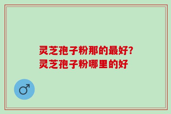 灵芝孢子粉那的好？灵芝孢子粉哪里的好