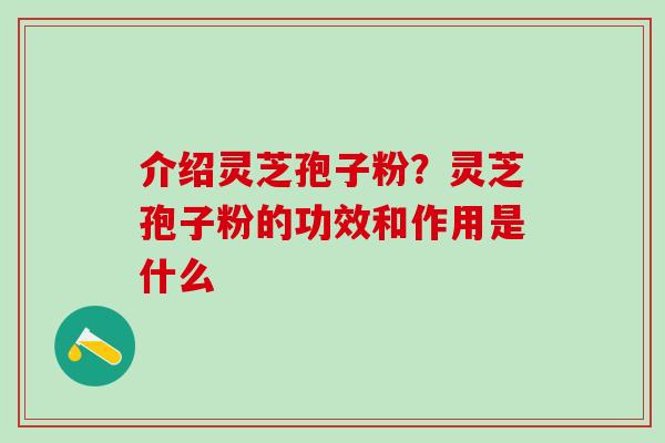 介绍灵芝孢子粉？灵芝孢子粉的功效和作用是什么