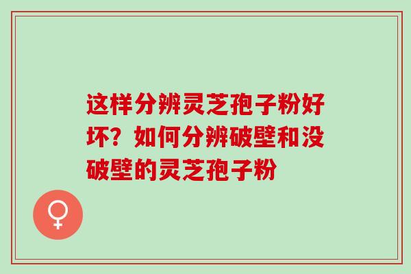 这样分辨灵芝孢子粉好坏？如何分辨破壁和没破壁的灵芝孢子粉