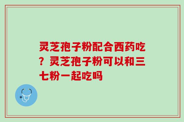 灵芝孢子粉配合西药吃？灵芝孢子粉可以和三七粉一起吃吗