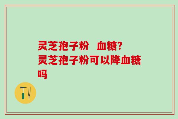 灵芝孢子粉  血糖？灵芝孢子粉可以降血糖吗