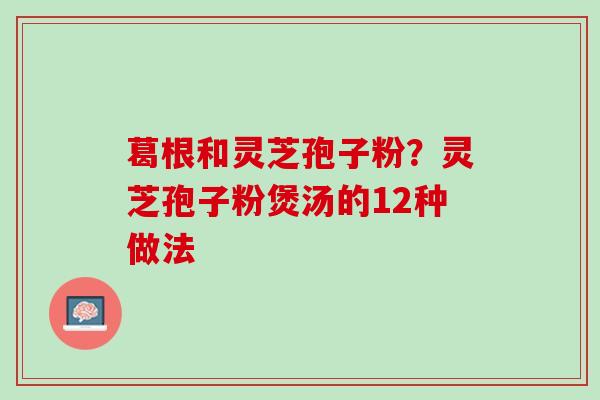 葛根和灵芝孢子粉？灵芝孢子粉煲汤的12种做法