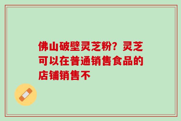 佛山破壁灵芝粉？灵芝可以在普通销售食品的店铺销售不