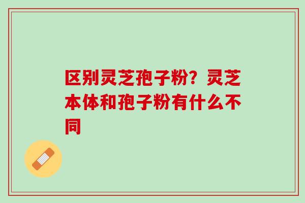 区别灵芝孢子粉?灵芝本体和孢子粉有什么不同 区别灵芝孢子粉?灵芝本体和孢子粉有什么不同