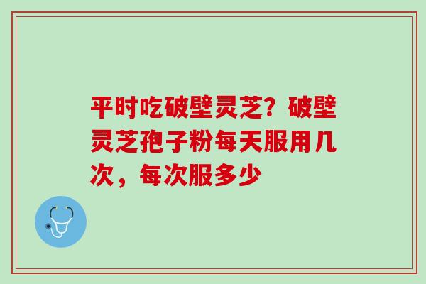 平时吃破壁灵芝?破壁灵芝孢子粉每天服用几次,每次服多少 平时吃破壁灵芝?破壁灵芝孢子粉每天服用几次,每次服多少