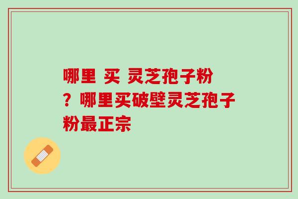 哪里 买 灵芝孢子粉？哪里买破壁灵芝孢子粉最正宗