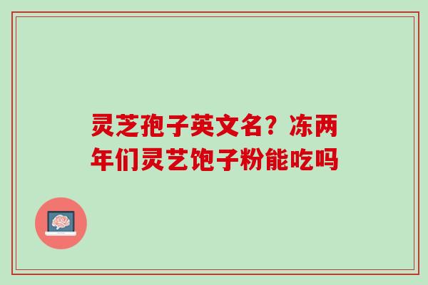 灵芝孢子英文名？冻两年们灵艺饱子粉能吃吗