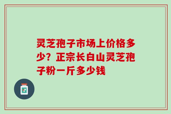 灵芝孢子市场上价格多少？正宗长白山灵芝孢子粉一斤多少钱