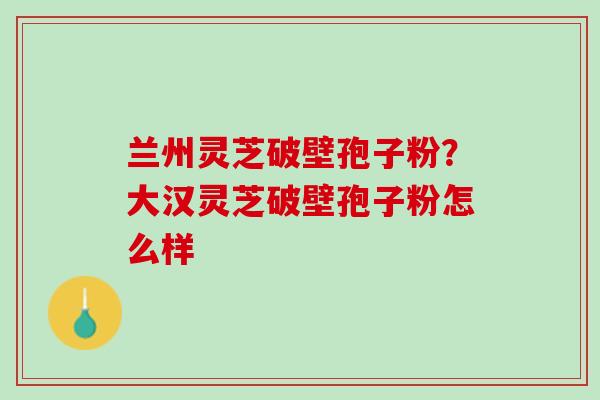 兰州灵芝破壁孢子粉？大汉灵芝破壁孢子粉怎么样