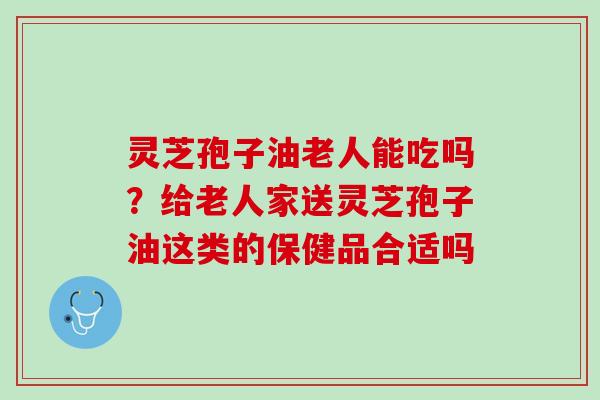 灵芝孢子油老人能吃吗？给老人家送灵芝孢子油这类的保健品合适吗