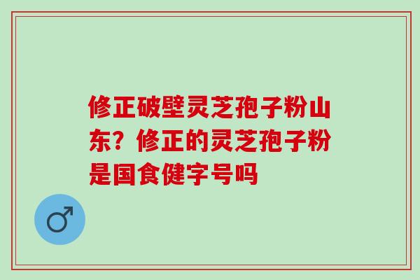 修正破壁灵芝孢子粉山东？修正的灵芝孢子粉是国食健字号吗