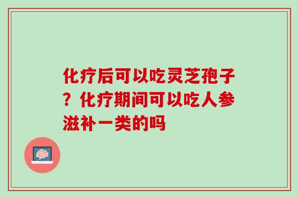 后可以吃灵芝孢子?期间可以吃人参滋补一类的吗 后可以吃灵芝孢子?期间可以吃人参滋补一类的吗