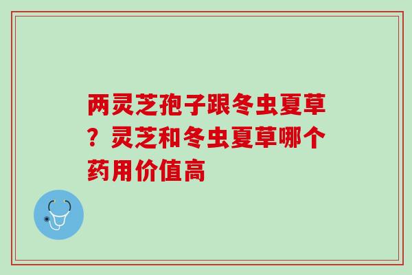 两灵芝孢子跟冬虫夏草？灵芝和冬虫夏草哪个药用价值高