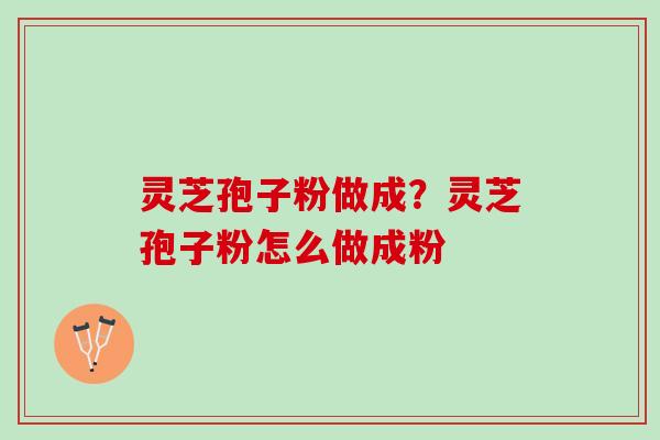 灵芝孢子粉做成？灵芝孢子粉怎么做成粉