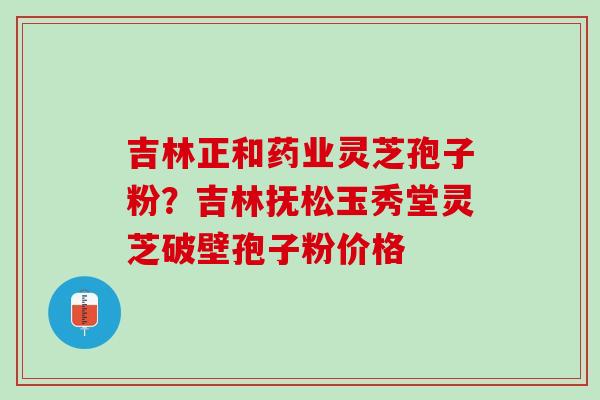 吉林正和药业灵芝孢子粉？吉林抚松玉秀堂灵芝破壁孢子粉价格