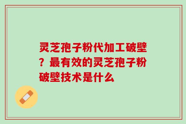 灵芝孢子粉代加工破壁？最有效的灵芝孢子粉破壁技术是什么