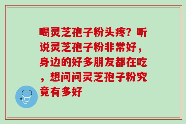 喝灵芝孢子粉头疼？听说灵芝孢子粉非常好，身边的好多朋友都在吃，想问问灵芝孢子粉究竟有多好