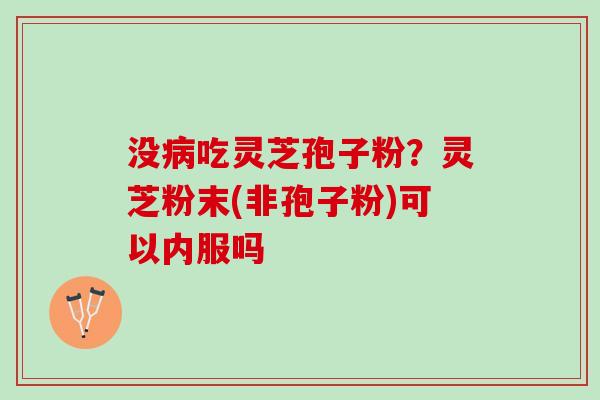 没吃灵芝孢子粉？灵芝粉末(非孢子粉)可以内服吗