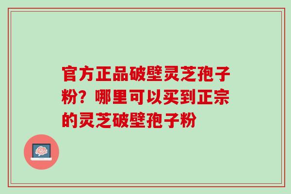 官方正品破壁灵芝孢子粉？哪里可以买到正宗的灵芝破壁孢子粉