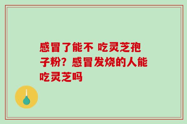 感冒了能不 吃灵芝孢子粉？感冒发烧的人能吃灵芝吗