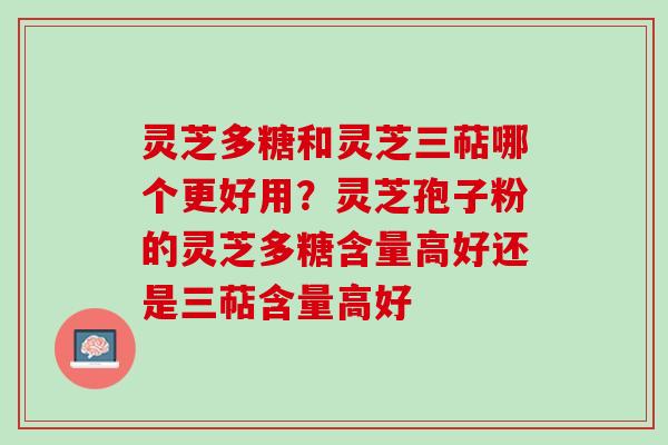 灵芝多糖和灵芝三萜哪个更好用？灵芝孢子粉的灵芝多糖含量高好还是三萜含量高好