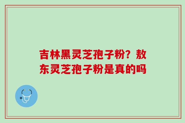 吉林黑灵芝孢子粉？敖东灵芝孢子粉是真的吗