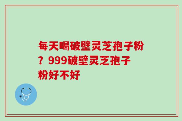 每天喝破壁灵芝孢子粉？999破壁灵芝孢子粉好不好