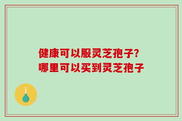 健康可以服灵芝孢子？哪里可以买到灵芝孢子