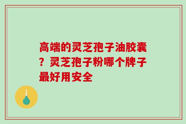 高端的灵芝孢子油胶囊?灵芝孢子粉哪个牌子好用安全 高端的灵芝孢子油胶囊?灵芝孢子粉哪个牌子好用安全